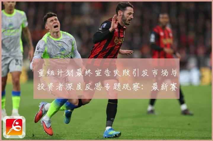 重组计划最终宣告失败引发市场与投资者深度反思专题观察：最新赛事动态与深度分析