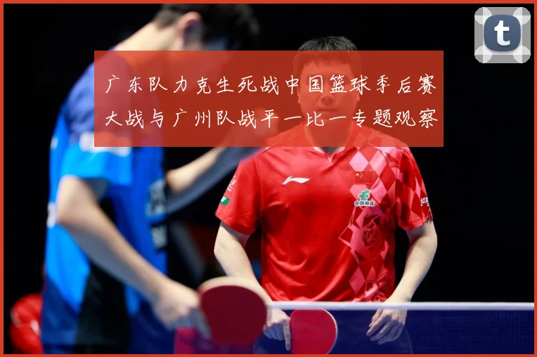 广东队力克生死战中国篮球季后赛大战与广州队战平一比一专题观察：最新赛事动态与深度分析