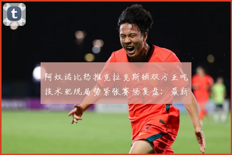阿奴诺比怒推克拉克斯顿双方互吃技术犯规局势紧张赛场复盘：最新赛事动态与深度分析