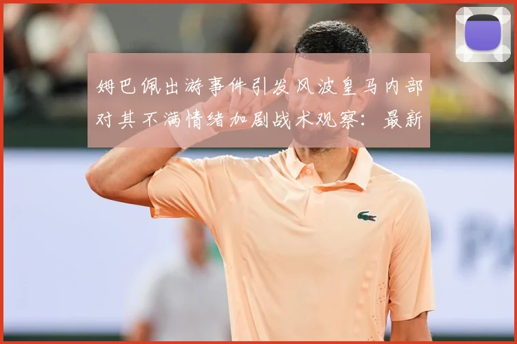 姆巴佩出游事件引发风波皇马内部对其不满情绪加剧战术观察：最新赛事动态与深度分析