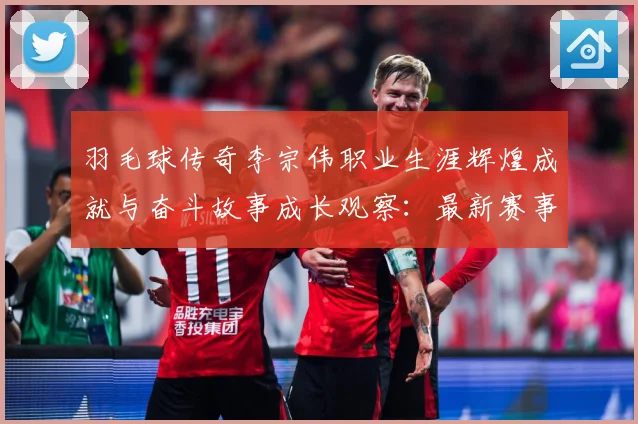 羽毛球传奇李宗伟职业生涯辉煌成就与奋斗故事成长观察：最新赛事动态与深度分析