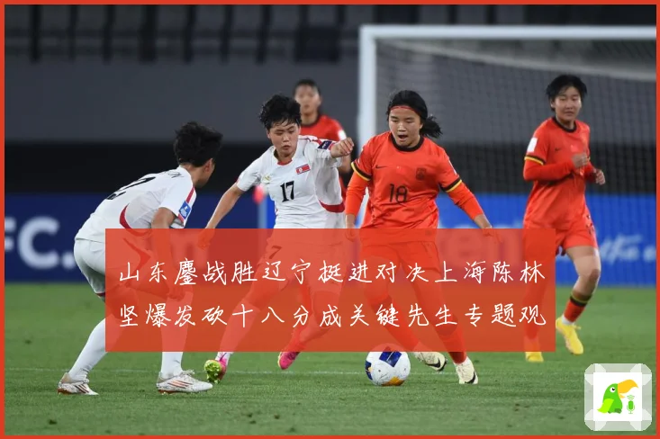 山东鏖战胜辽宁挺进对决上海陈林坚爆发砍十八分成关键先生专题观察：最新赛事动态与深度分析