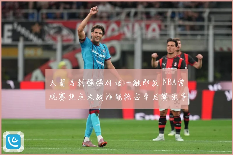 火箭马刺强强对话一触即发 NBA常规赛焦点大战谁能抢占季后赛竞争先机：最新赛事动态与深度分析