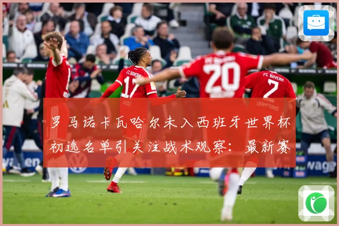 罗马诺卡瓦哈尔未入西班牙世界杯初选名单引关注战术观察：最新赛事动态与深度分析