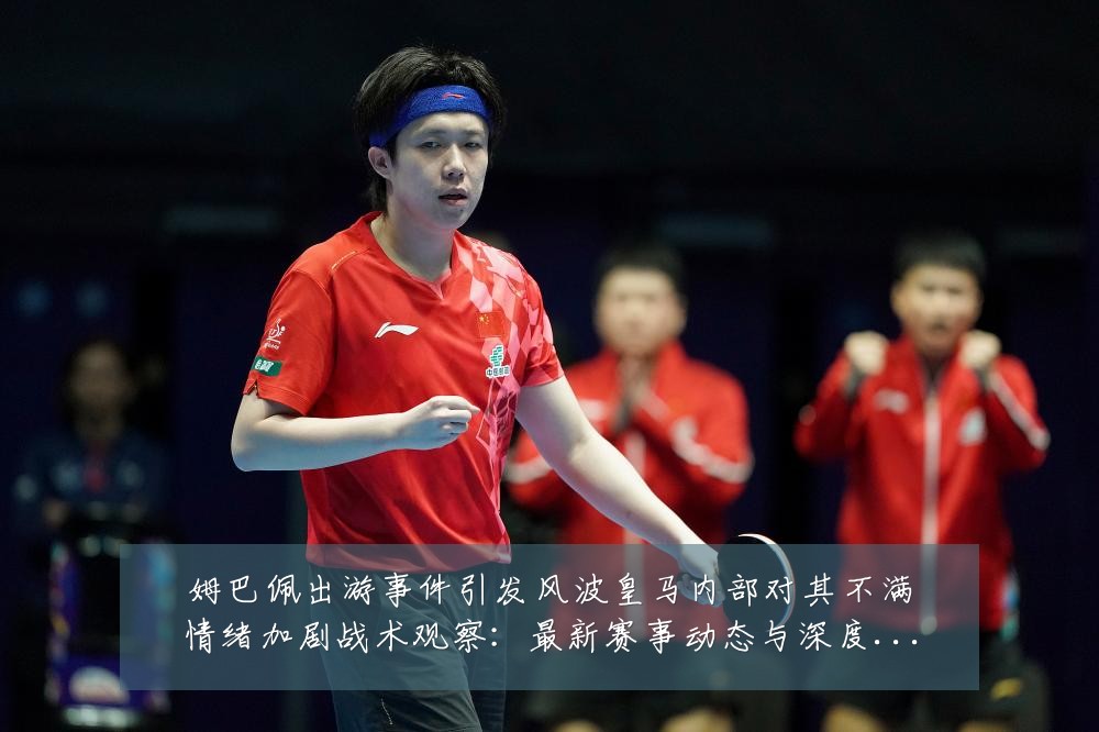 姆巴佩出游事件引发风波皇马内部对其不满情绪加剧战术观察:最新赛事动态与深度分析