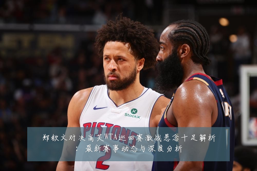 郑钦文对决高芙WTA巡回赛激战悬念十足解析:最新赛事动态与深度分析