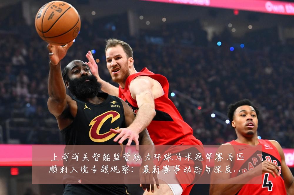 上海海关智能监管助力环球马术冠军赛马匹顺利入境专题观察:最新赛事动态与深度分析