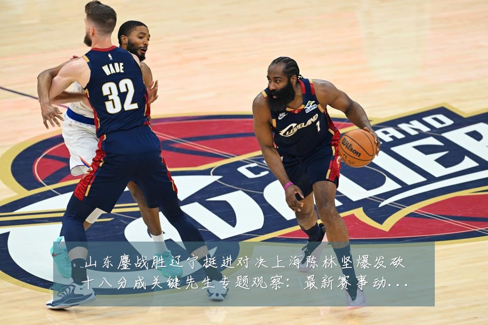 山东鏖战胜辽宁挺进对决上海陈林坚爆发砍十八分成关键先生专题观察:最新赛事动态与深度分析