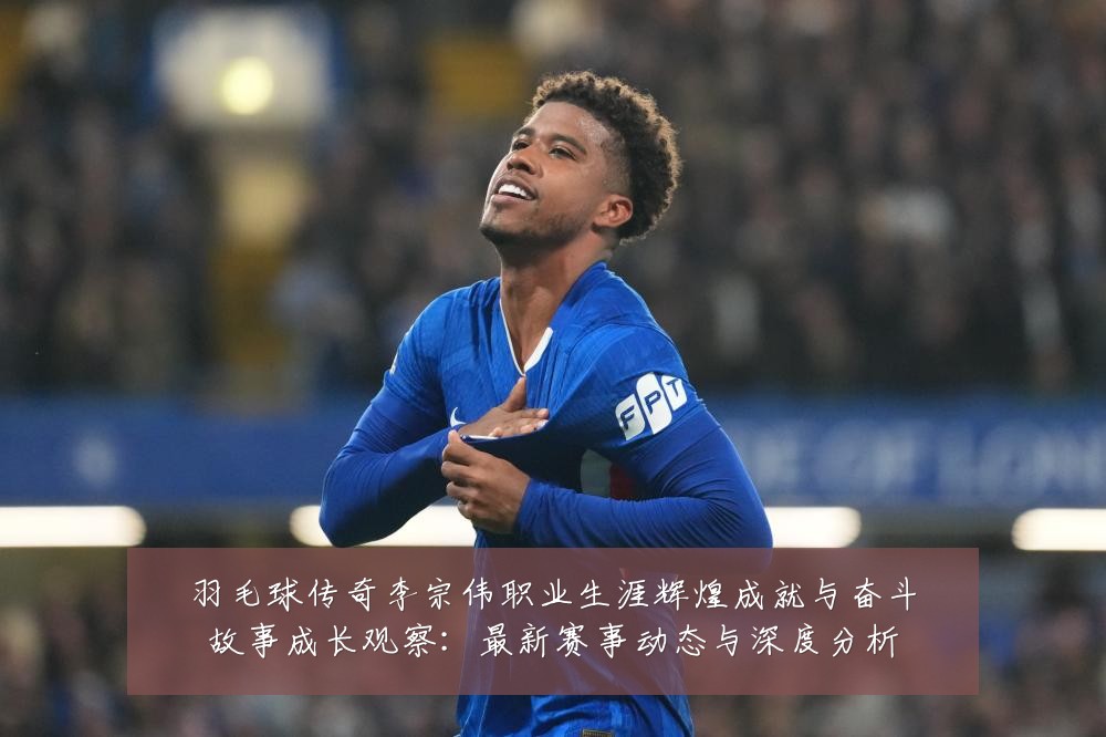 羽毛球传奇李宗伟职业生涯辉煌成就与奋斗故事成长观察:最新赛事动态与深度分析