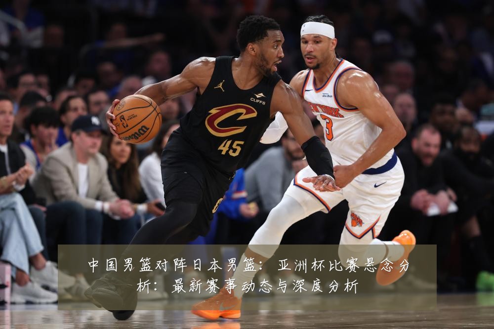 中国男篮对阵日本男篮:亚洲杯比赛悬念分析:最新赛事动态与深度分析