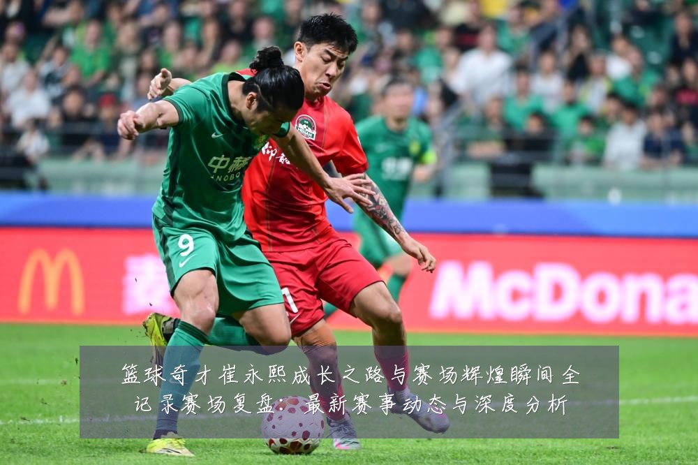 篮球奇才崔永熙成长之路与赛场辉煌瞬间全记录赛场复盘:最新赛事动态与深度分析