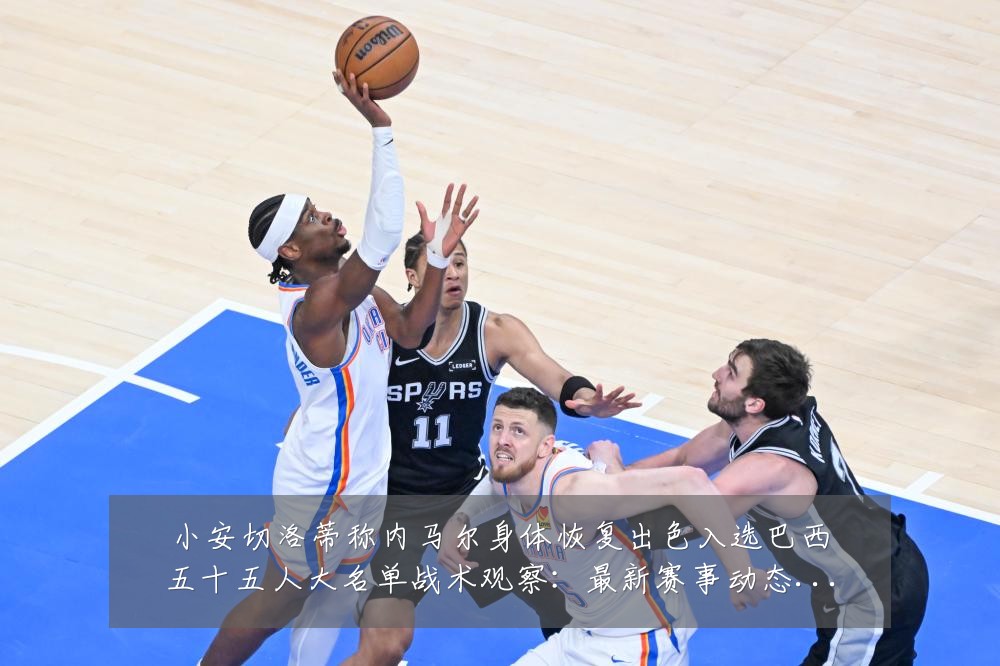 小安切洛蒂称内马尔身体恢复出色入选巴西五十五人大名单战术观察:最新赛事动态与深度分析