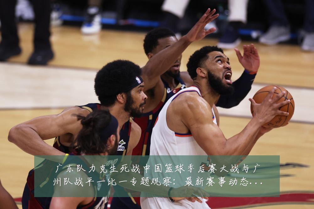 广东队力克生死战中国篮球季后赛大战与广州队战平一比一专题观察:最新赛事动态与深度分析