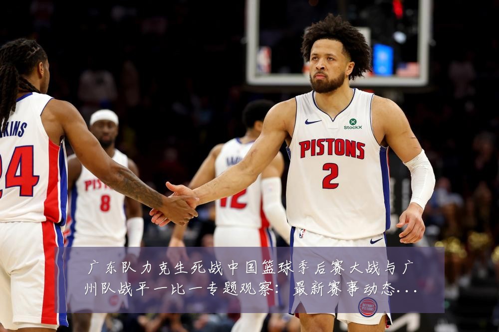 广东队力克生死战中国篮球季后赛大战与广州队战平一比一专题观察:最新赛事动态与深度分析